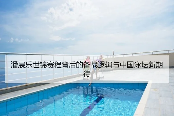 潘展乐世锦赛程背后的备战逻辑与中国泳坛新期待