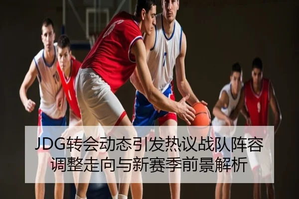 JDG转会动态引发热议战队阵容调整走向与新赛季前景解析