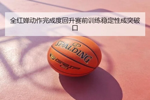 全红婵动作完成度回升赛前训练稳定性成突破口