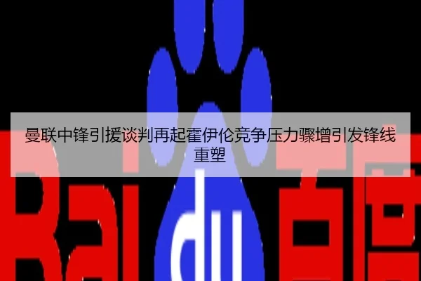 曼联中锋引援谈判再起霍伊伦竞争压力骤增引发锋线重塑